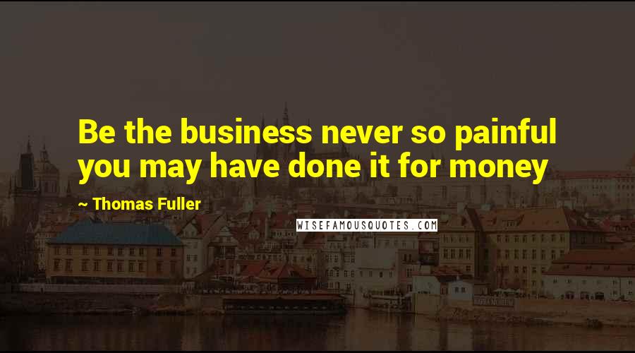 Thomas Fuller Quotes: Be the business never so painful you may have done it for money