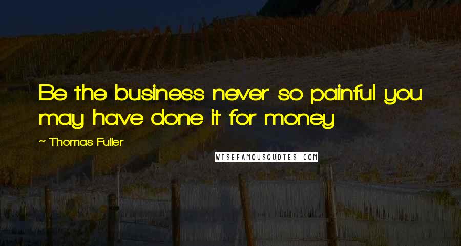 Thomas Fuller Quotes: Be the business never so painful you may have done it for money