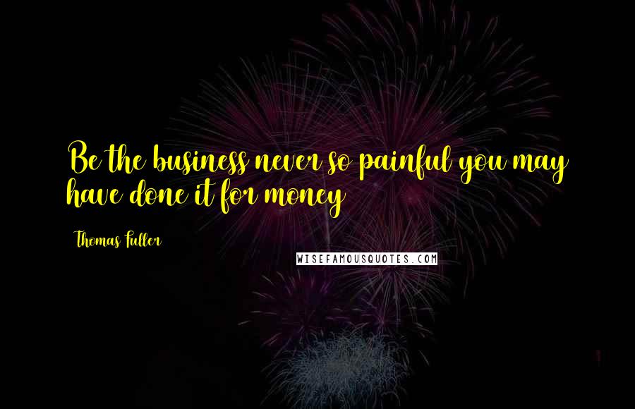 Thomas Fuller Quotes: Be the business never so painful you may have done it for money