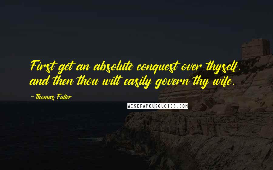 Thomas Fuller Quotes: First get an absolute conquest over thyself, and then thou wilt easily govern thy wife.