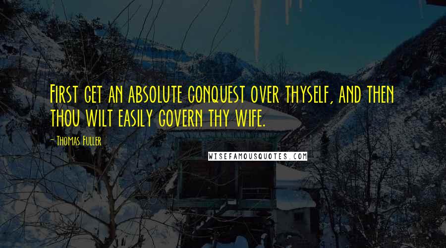Thomas Fuller Quotes: First get an absolute conquest over thyself, and then thou wilt easily govern thy wife.