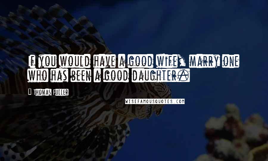 Thomas Fuller Quotes: If you would have a good wife, marry one who has been a good daughter.