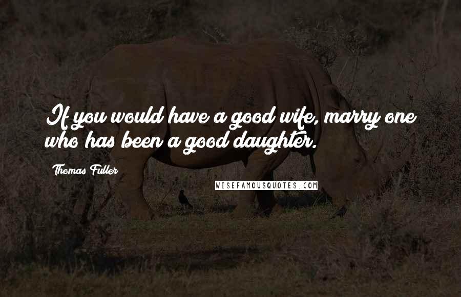 Thomas Fuller Quotes: If you would have a good wife, marry one who has been a good daughter.