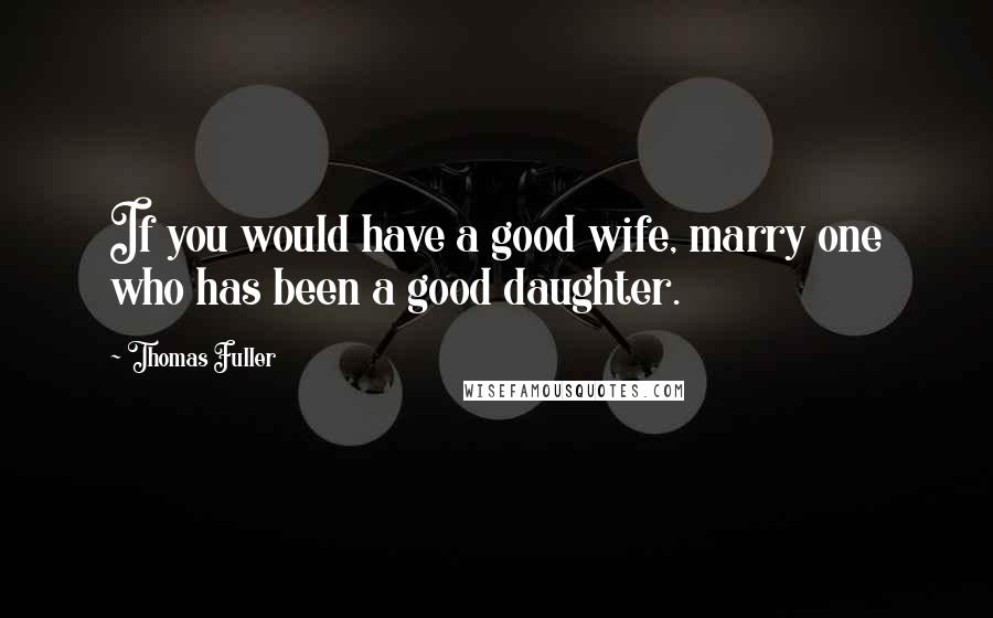 Thomas Fuller Quotes: If you would have a good wife, marry one who has been a good daughter.