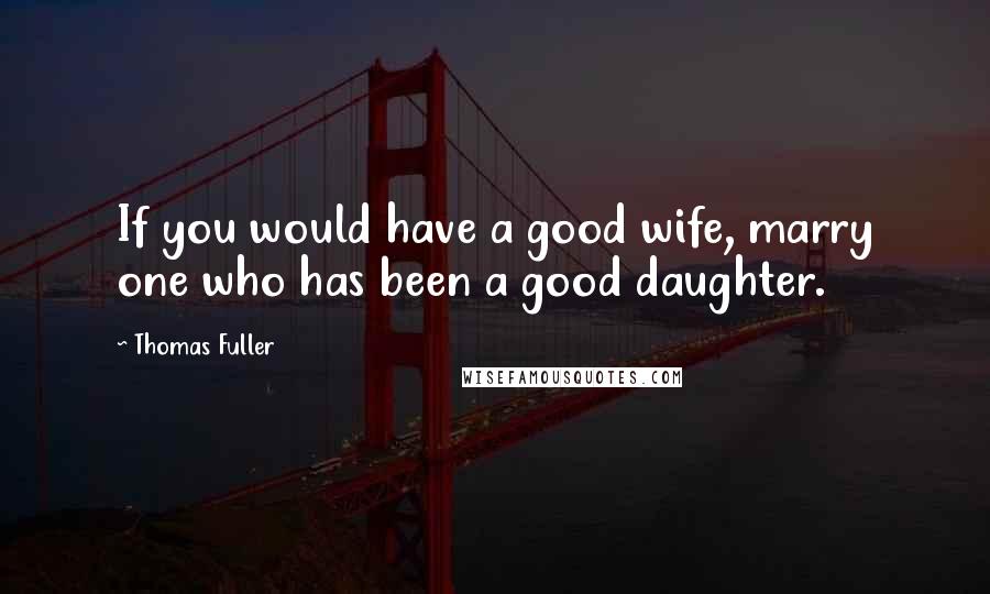 Thomas Fuller Quotes: If you would have a good wife, marry one who has been a good daughter.