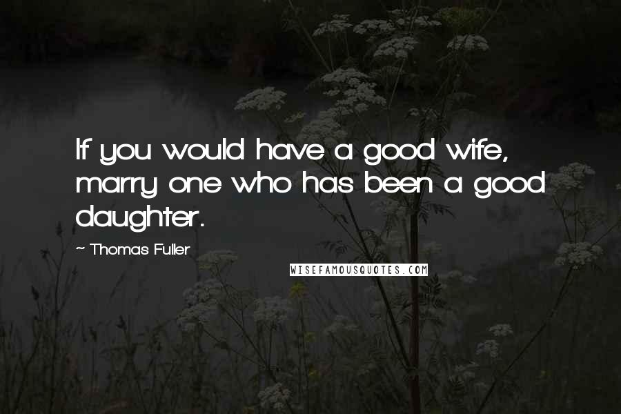 Thomas Fuller Quotes: If you would have a good wife, marry one who has been a good daughter.
