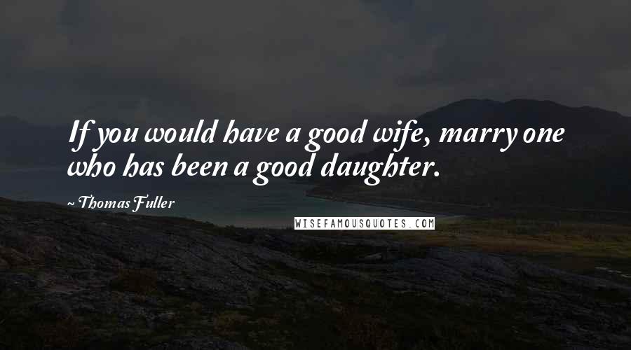 Thomas Fuller Quotes: If you would have a good wife, marry one who has been a good daughter.