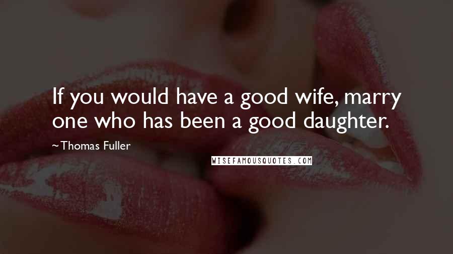 Thomas Fuller Quotes: If you would have a good wife, marry one who has been a good daughter.