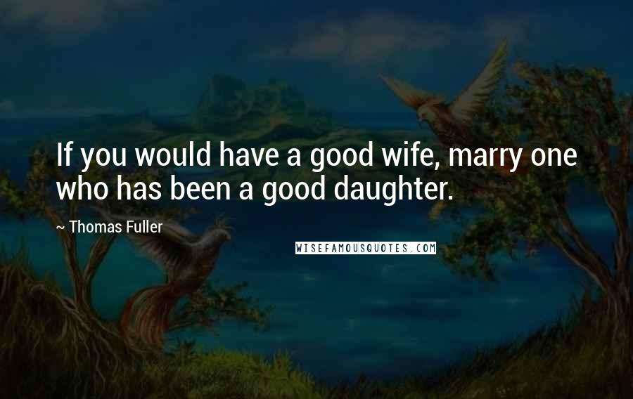 Thomas Fuller Quotes: If you would have a good wife, marry one who has been a good daughter.