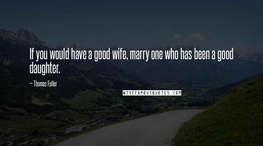 Thomas Fuller Quotes: If you would have a good wife, marry one who has been a good daughter.
