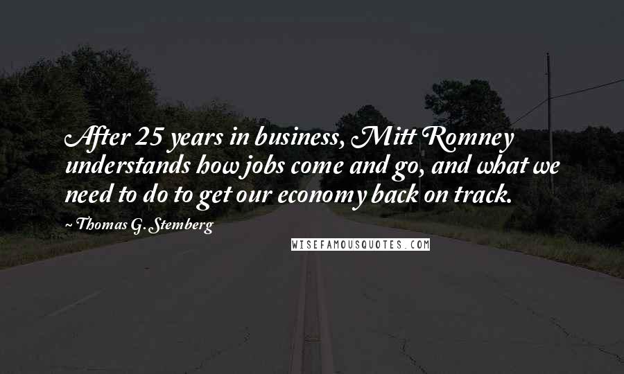 Thomas G. Stemberg Quotes: After 25 years in business, Mitt Romney understands how jobs come and go, and what we need to do to get our economy back on track.