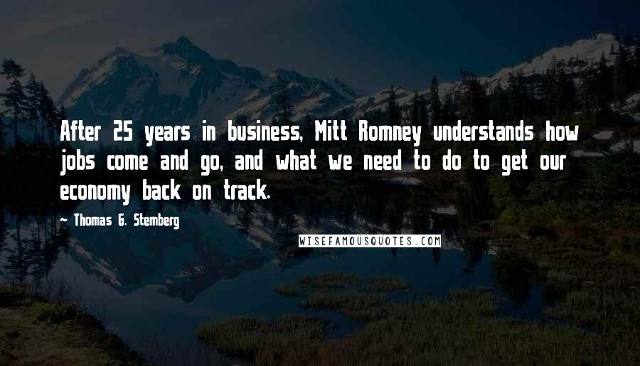 Thomas G. Stemberg Quotes: After 25 years in business, Mitt Romney understands how jobs come and go, and what we need to do to get our economy back on track.