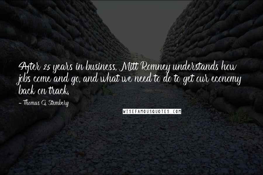 Thomas G. Stemberg Quotes: After 25 years in business, Mitt Romney understands how jobs come and go, and what we need to do to get our economy back on track.