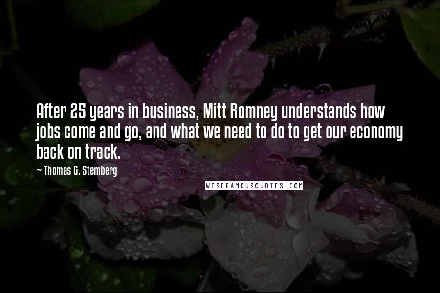 Thomas G. Stemberg Quotes: After 25 years in business, Mitt Romney understands how jobs come and go, and what we need to do to get our economy back on track.