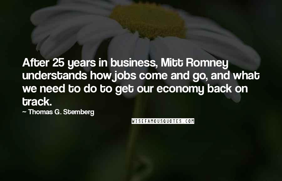 Thomas G. Stemberg Quotes: After 25 years in business, Mitt Romney understands how jobs come and go, and what we need to do to get our economy back on track.