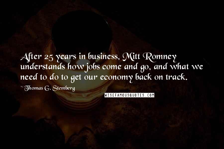 Thomas G. Stemberg Quotes: After 25 years in business, Mitt Romney understands how jobs come and go, and what we need to do to get our economy back on track.