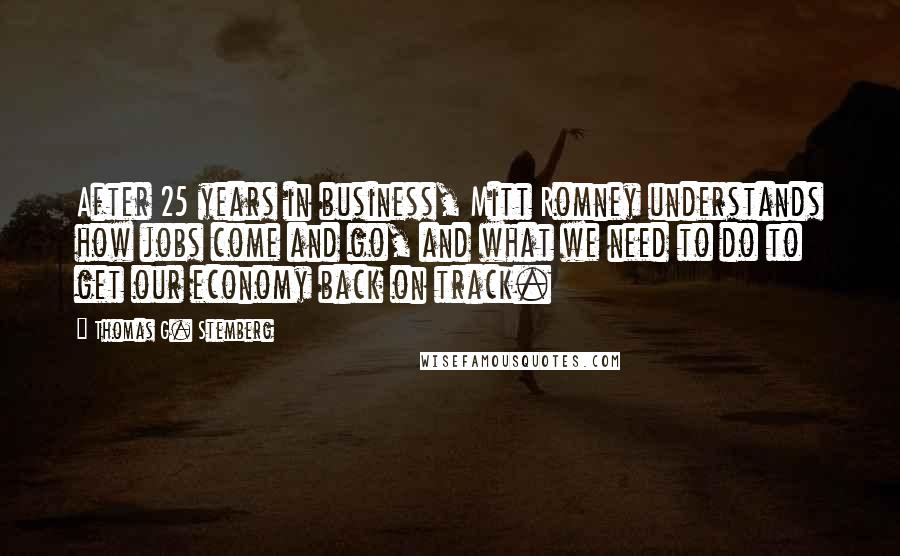 Thomas G. Stemberg Quotes: After 25 years in business, Mitt Romney understands how jobs come and go, and what we need to do to get our economy back on track.