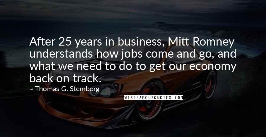 Thomas G. Stemberg Quotes: After 25 years in business, Mitt Romney understands how jobs come and go, and what we need to do to get our economy back on track.