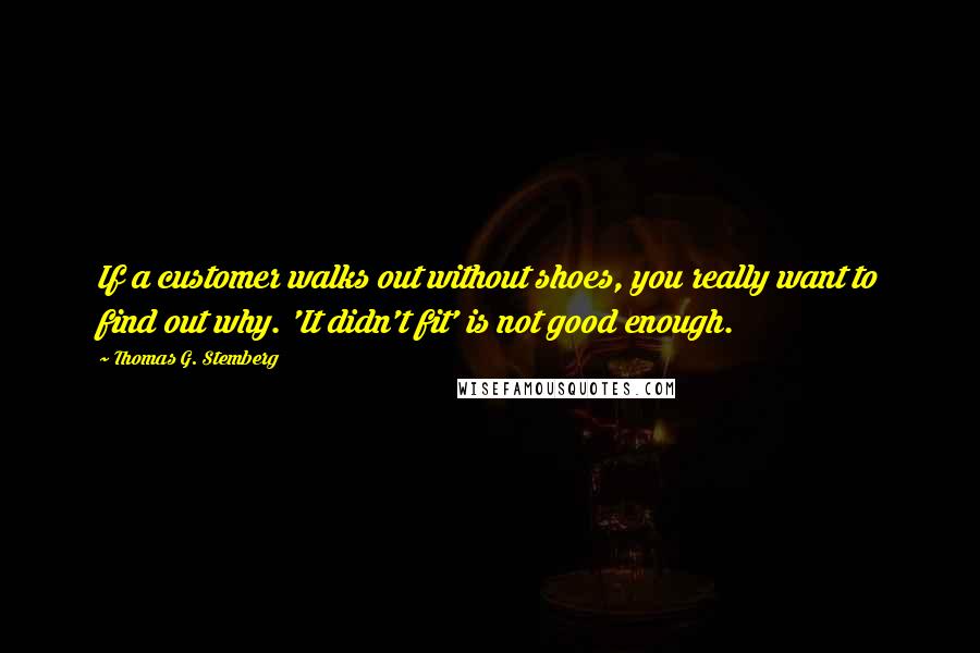 Thomas G. Stemberg Quotes: If a customer walks out without shoes, you really want to find out why. 'It didn't fit' is not good enough.