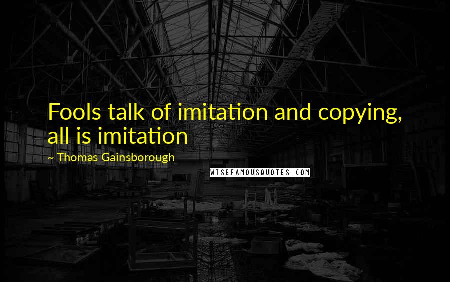 Thomas Gainsborough Quotes: Fools talk of imitation and copying, all is imitation