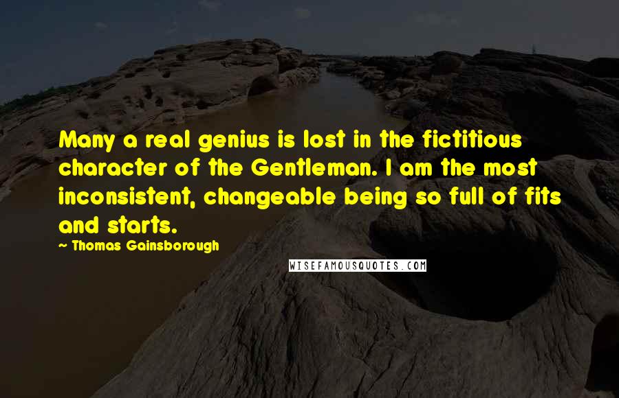 Thomas Gainsborough Quotes: Many a real genius is lost in the fictitious character of the Gentleman. I am the most inconsistent, changeable being so full of fits and starts.