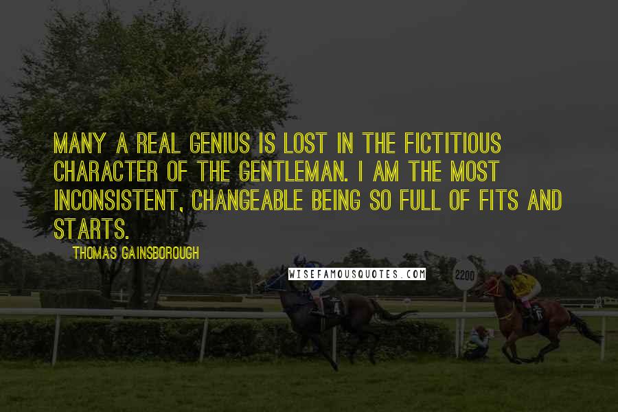 Thomas Gainsborough Quotes: Many a real genius is lost in the fictitious character of the Gentleman. I am the most inconsistent, changeable being so full of fits and starts.