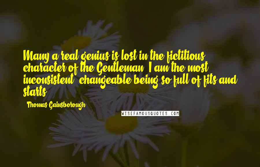Thomas Gainsborough Quotes: Many a real genius is lost in the fictitious character of the Gentleman. I am the most inconsistent, changeable being so full of fits and starts.