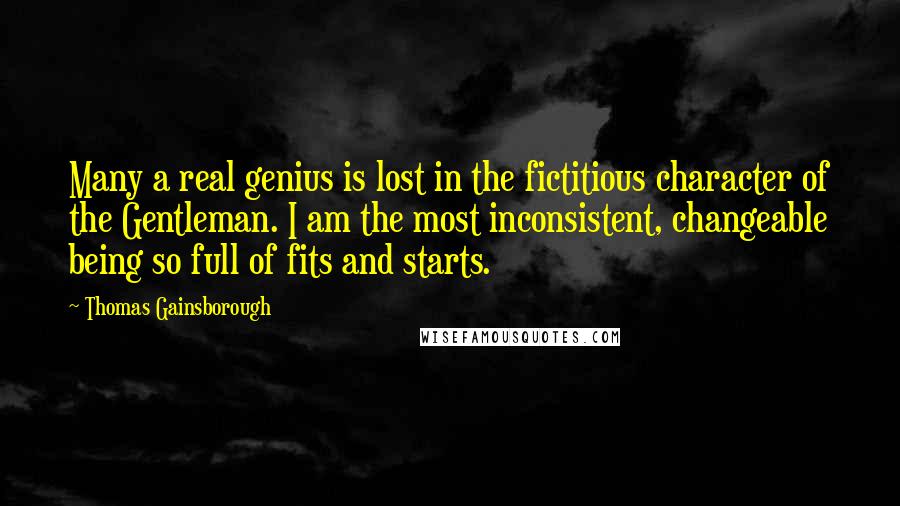 Thomas Gainsborough Quotes: Many a real genius is lost in the fictitious character of the Gentleman. I am the most inconsistent, changeable being so full of fits and starts.