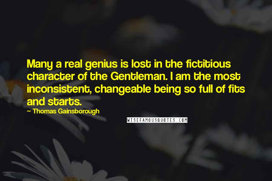 Thomas Gainsborough Quotes: Many a real genius is lost in the fictitious character of the Gentleman. I am the most inconsistent, changeable being so full of fits and starts.