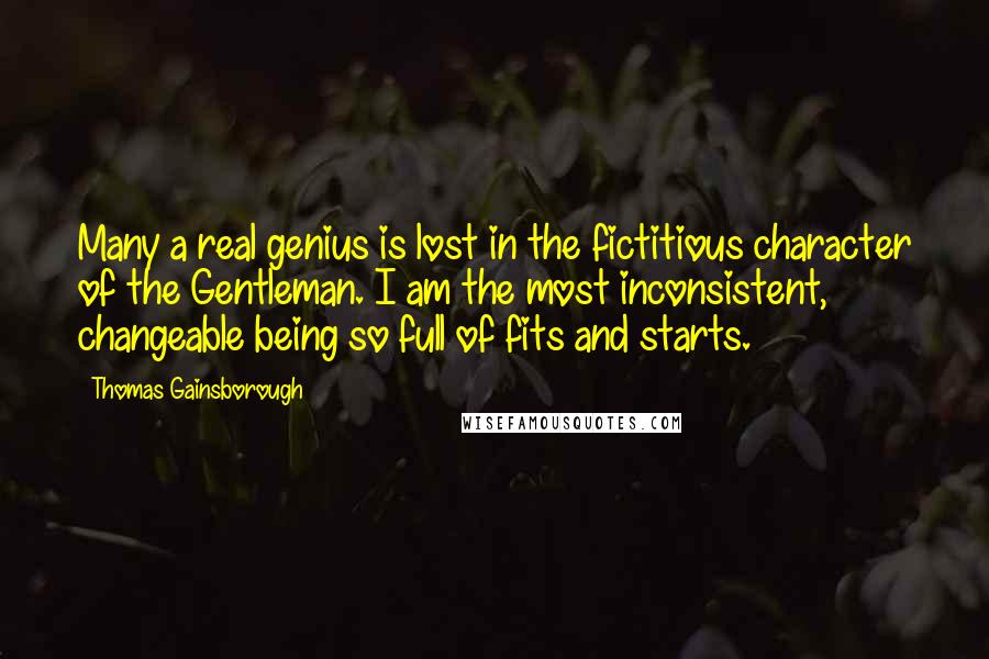 Thomas Gainsborough Quotes: Many a real genius is lost in the fictitious character of the Gentleman. I am the most inconsistent, changeable being so full of fits and starts.