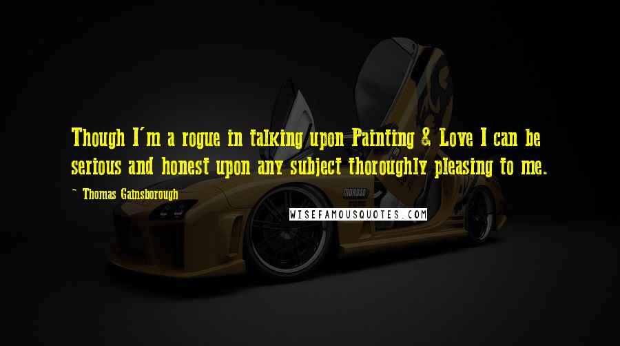 Thomas Gainsborough Quotes: Though I'm a rogue in talking upon Painting & Love I can be serious and honest upon any subject thoroughly pleasing to me.