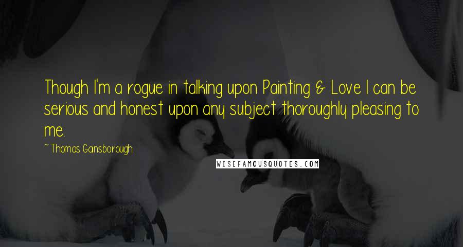 Thomas Gainsborough Quotes: Though I'm a rogue in talking upon Painting & Love I can be serious and honest upon any subject thoroughly pleasing to me.