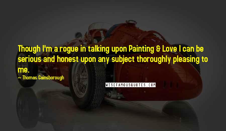 Thomas Gainsborough Quotes: Though I'm a rogue in talking upon Painting & Love I can be serious and honest upon any subject thoroughly pleasing to me.