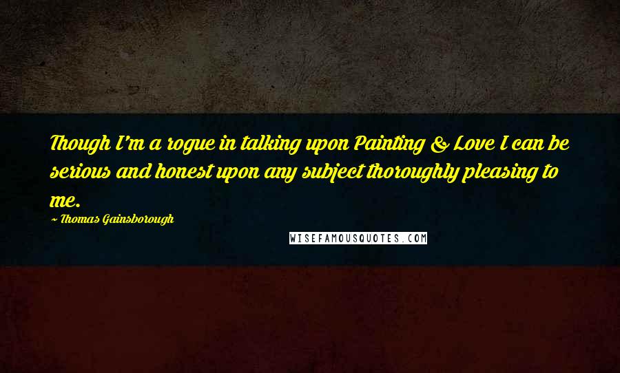 Thomas Gainsborough Quotes: Though I'm a rogue in talking upon Painting & Love I can be serious and honest upon any subject thoroughly pleasing to me.