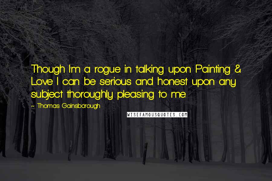 Thomas Gainsborough Quotes: Though I'm a rogue in talking upon Painting & Love I can be serious and honest upon any subject thoroughly pleasing to me.