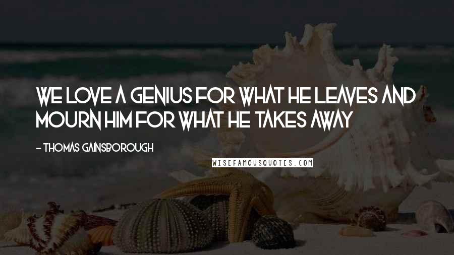 Thomas Gainsborough Quotes: We love a genius for what he leaves and mourn him for what he takes away