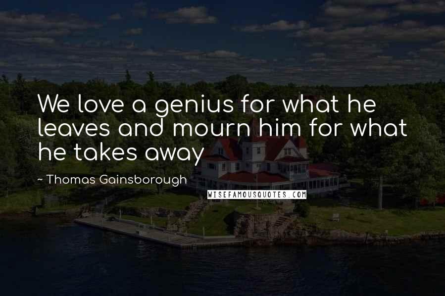 Thomas Gainsborough Quotes: We love a genius for what he leaves and mourn him for what he takes away