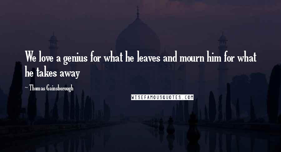 Thomas Gainsborough Quotes: We love a genius for what he leaves and mourn him for what he takes away