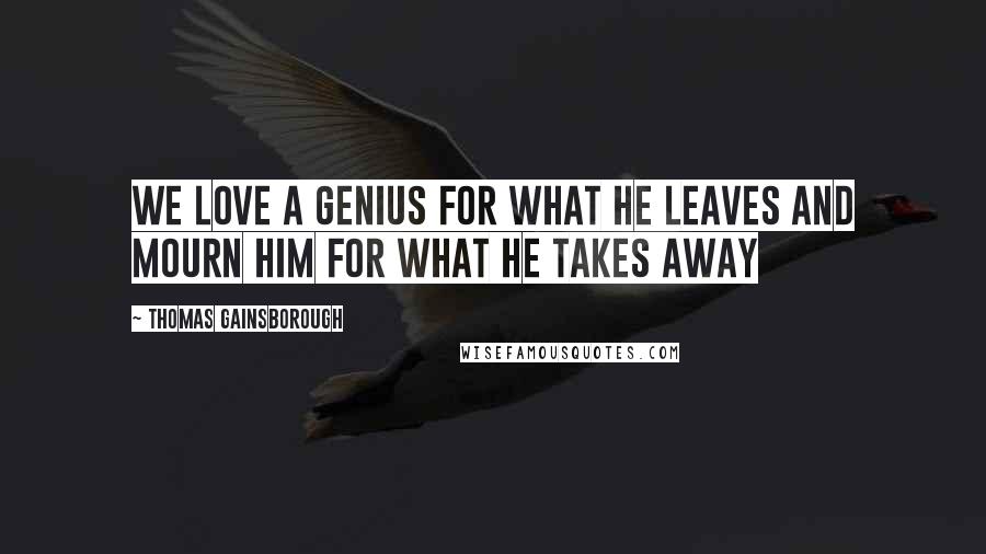 Thomas Gainsborough Quotes: We love a genius for what he leaves and mourn him for what he takes away