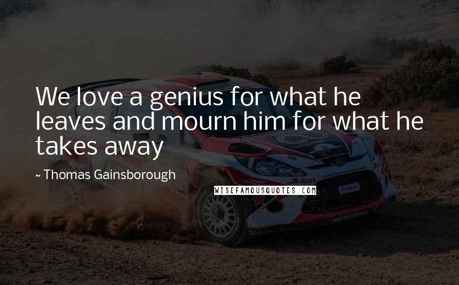 Thomas Gainsborough Quotes: We love a genius for what he leaves and mourn him for what he takes away