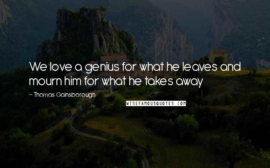 Thomas Gainsborough Quotes: We love a genius for what he leaves and mourn him for what he takes away