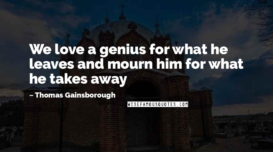 Thomas Gainsborough Quotes: We love a genius for what he leaves and mourn him for what he takes away