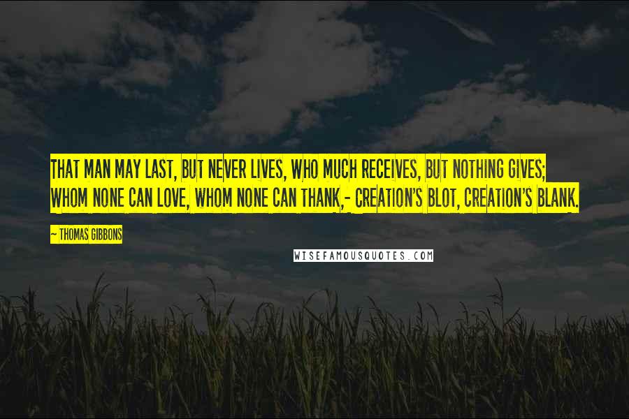 Thomas Gibbons Quotes: That man may last, but never lives, Who much receives, but nothing gives; Whom none can love, whom none can thank,- Creation's blot, creation's blank.