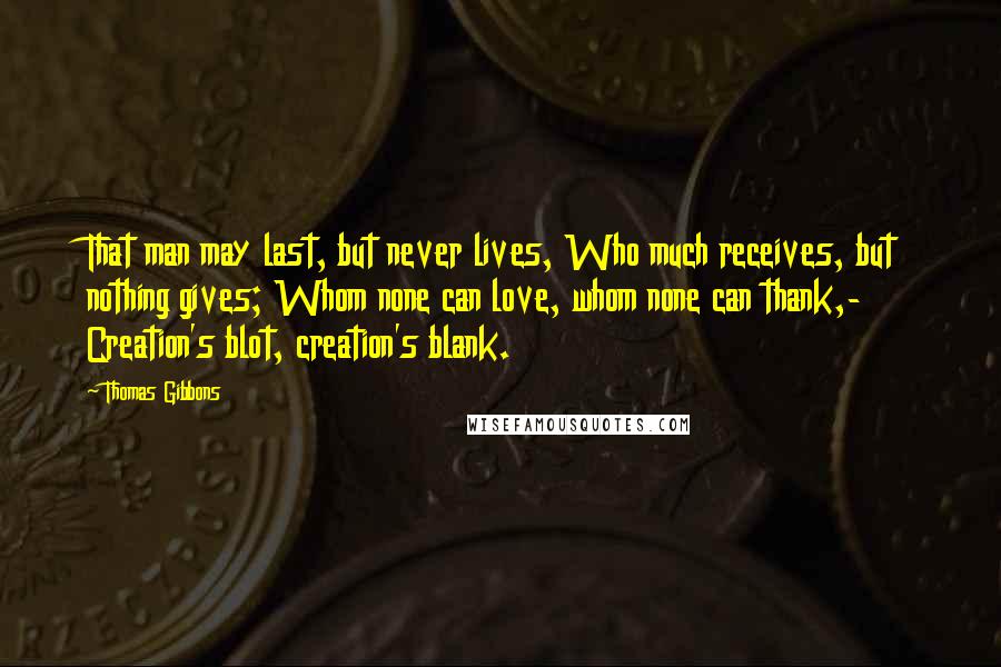 Thomas Gibbons Quotes: That man may last, but never lives, Who much receives, but nothing gives; Whom none can love, whom none can thank,- Creation's blot, creation's blank.