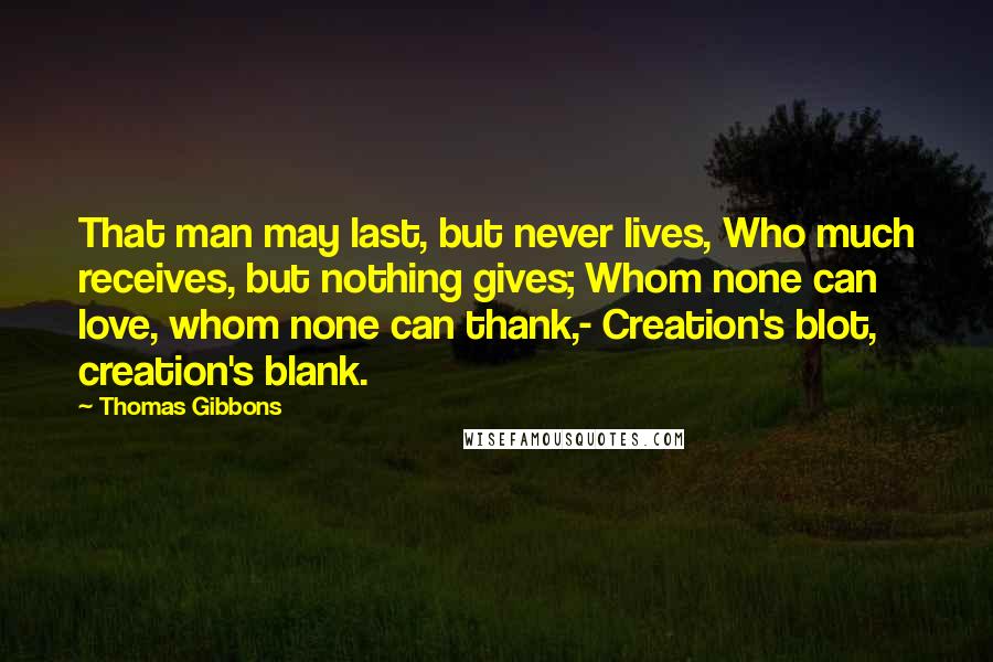 Thomas Gibbons Quotes: That man may last, but never lives, Who much receives, but nothing gives; Whom none can love, whom none can thank,- Creation's blot, creation's blank.