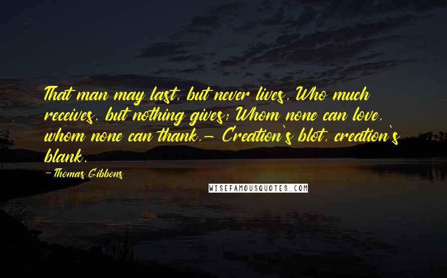 Thomas Gibbons Quotes: That man may last, but never lives, Who much receives, but nothing gives; Whom none can love, whom none can thank,- Creation's blot, creation's blank.