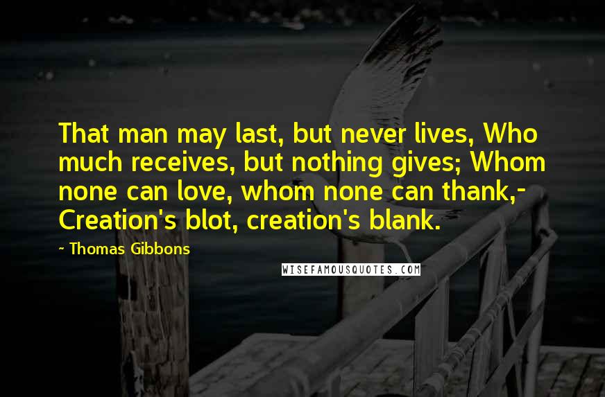 Thomas Gibbons Quotes: That man may last, but never lives, Who much receives, but nothing gives; Whom none can love, whom none can thank,- Creation's blot, creation's blank.