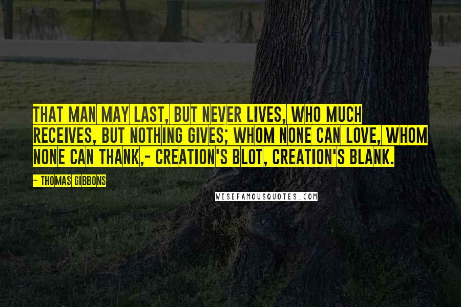 Thomas Gibbons Quotes: That man may last, but never lives, Who much receives, but nothing gives; Whom none can love, whom none can thank,- Creation's blot, creation's blank.