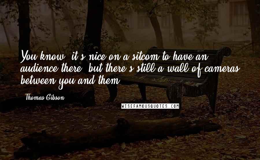 Thomas Gibson Quotes: You know, it's nice on a sitcom to have an audience there, but there's still a wall of cameras between you and them.