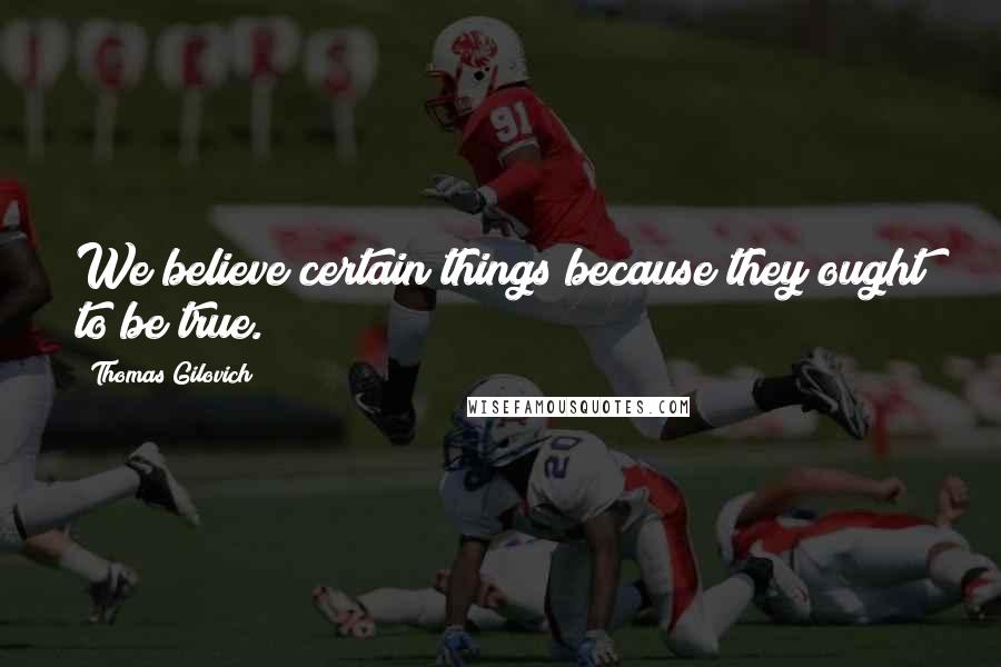 Thomas Gilovich Quotes: We believe certain things because they ought to be true.